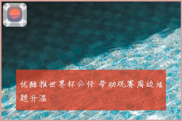 优酷推世界杯公仔 带动观赛周边话题升温