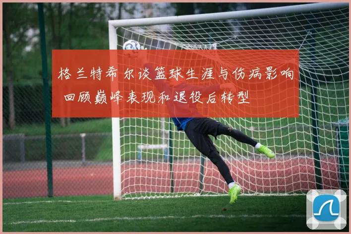 格兰特希尔谈篮球生涯与伤病影响 回顾巅峰表现和退役后转型