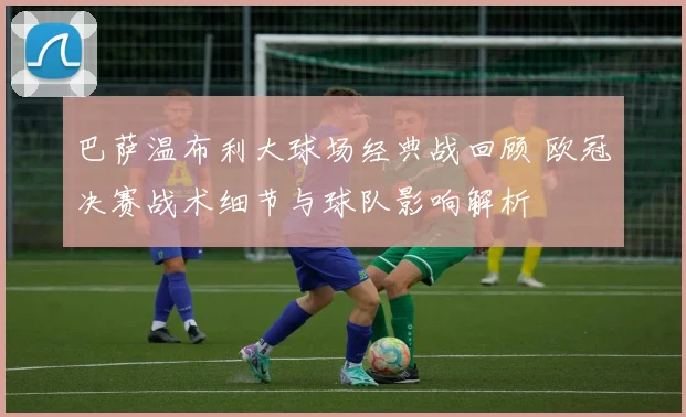 巴萨温布利大球场经典战回顾 欧冠决赛战术细节与球队影响解析