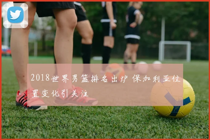 2018世界男篮排名出炉 保加利亚位置变化引关注