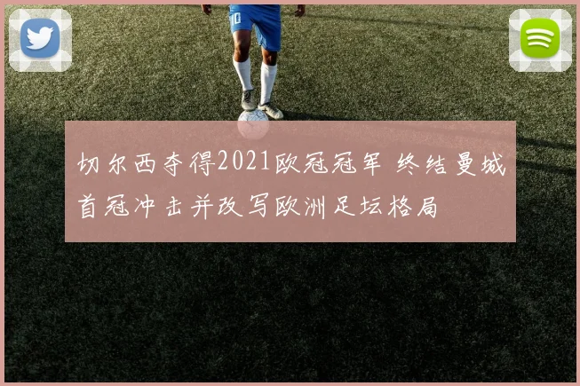 切尔西夺得2021欧冠冠军 终结曼城首冠冲击并改写欧洲足坛格局