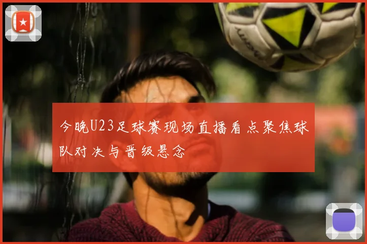 今晚U23足球赛现场直播看点聚焦球队对决与晋级悬念