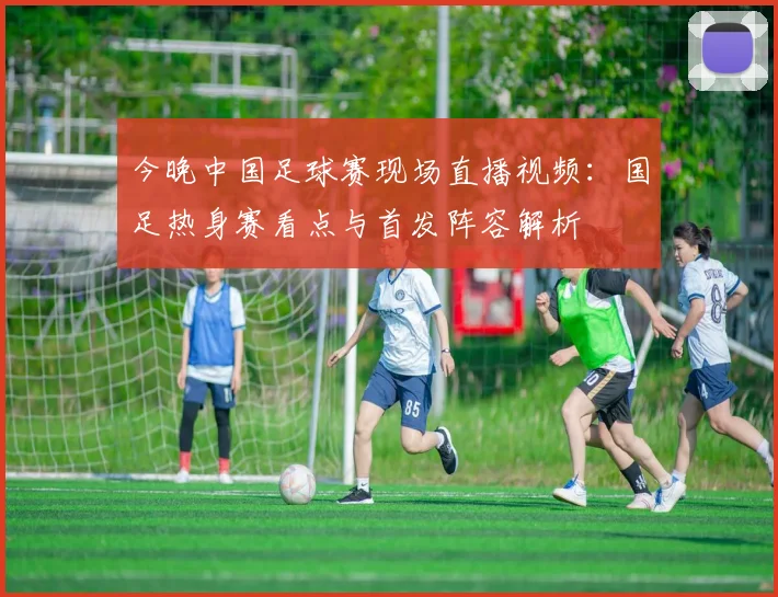 今晚中国足球赛现场直播视频：国足热身赛看点与首发阵容解析