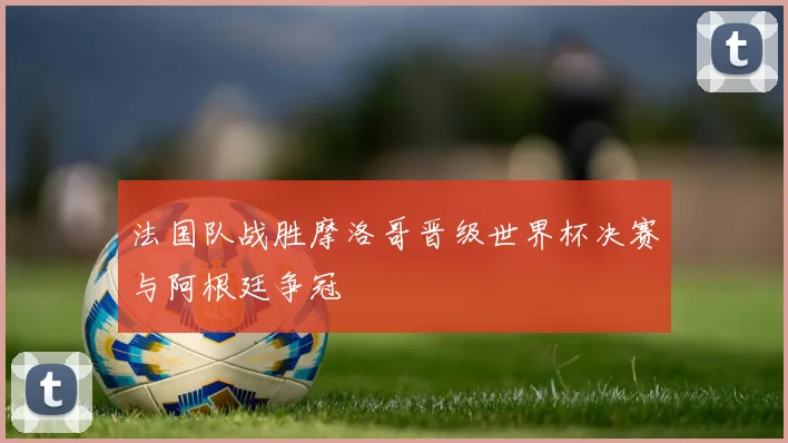 法国队战胜摩洛哥晋级世界杯决赛与阿根廷争冠