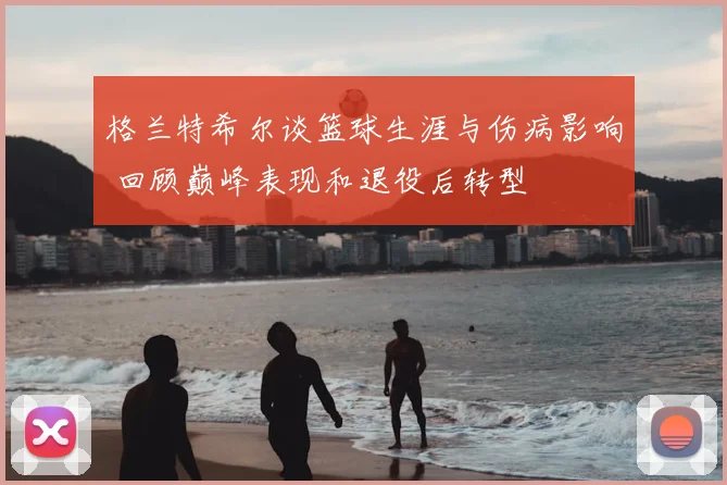 格兰特希尔谈篮球生涯与伤病影响 回顾巅峰表现和退役后转型