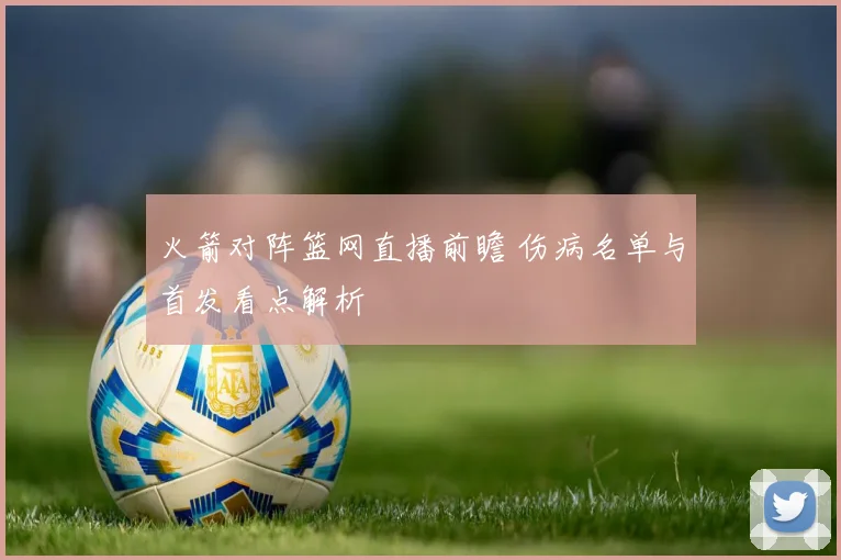 火箭对阵篮网直播前瞻 伤病名单与首发看点解析