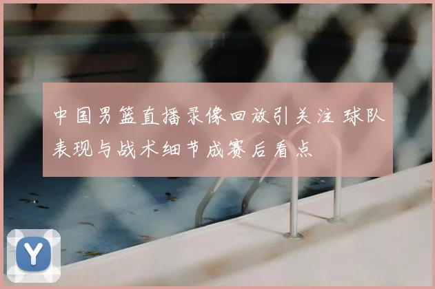 中国男篮直播录像回放引关注 球队表现与战术细节成赛后看点