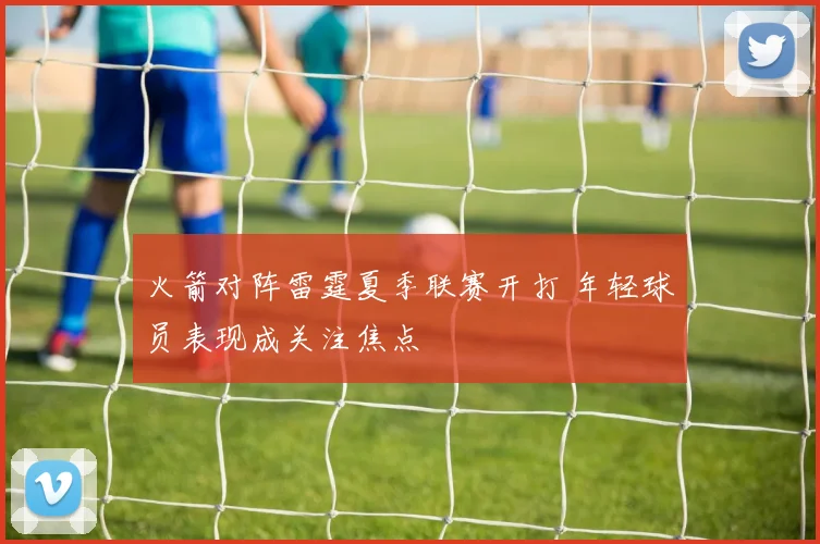 火箭对阵雷霆夏季联赛开打 年轻球员表现成关注焦点