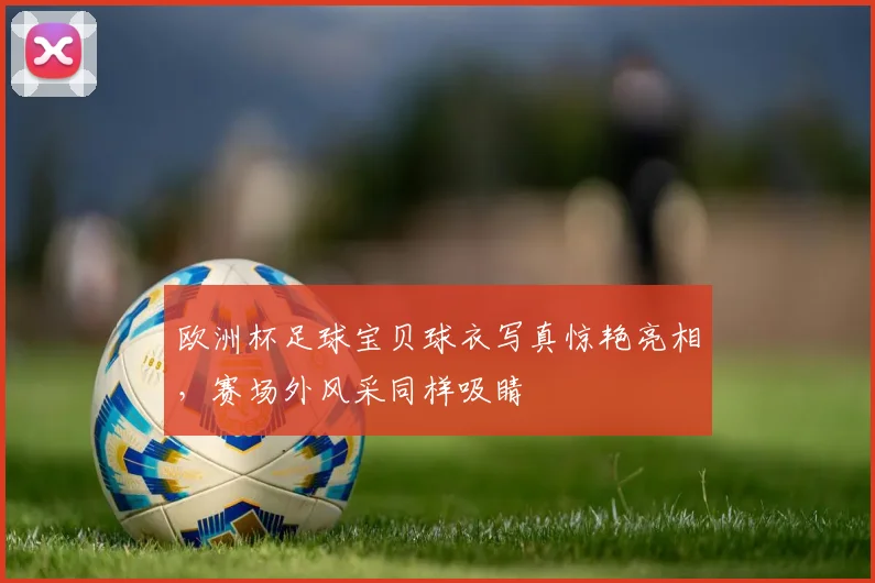 欧洲杯足球宝贝球衣写真惊艳亮相，赛场外风采同样吸睛