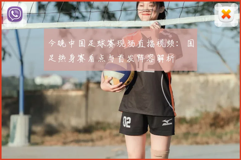 今晚中国足球赛现场直播视频：国足热身赛看点与首发阵容解析