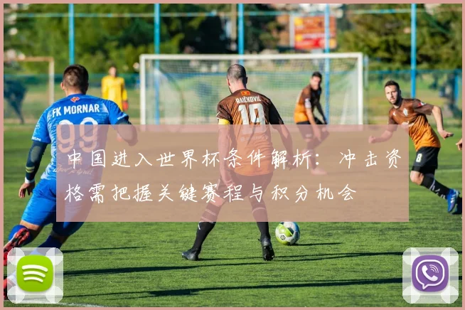 中国进入世界杯条件解析:冲击资格需把握关键赛程与积分机会