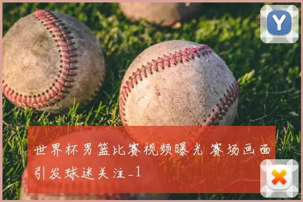 世界杯男篮比赛视频曝光 赛场画面引发球迷关注_1