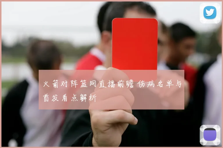 火箭对阵篮网直播前瞻 伤病名单与首发看点解析
