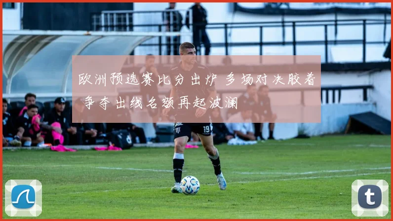 欧洲预选赛比分出炉 多场对决胶着 争夺出线名额再起波澜