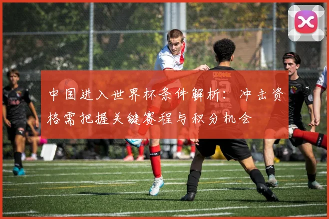 中国进入世界杯条件解析：冲击资格需把握关键赛程与积分机会