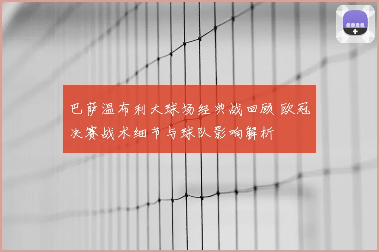 巴萨温布利大球场经典战回顾 欧冠决赛战术细节与球队影响解析