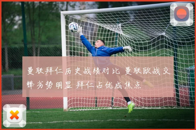 曼联拜仁历史战绩对比 曼联欧战交锋劣势明显 拜仁占优成焦点