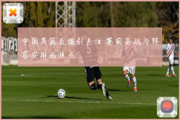 中国男篮直播引关注 赛前备战与阵容安排成焦点