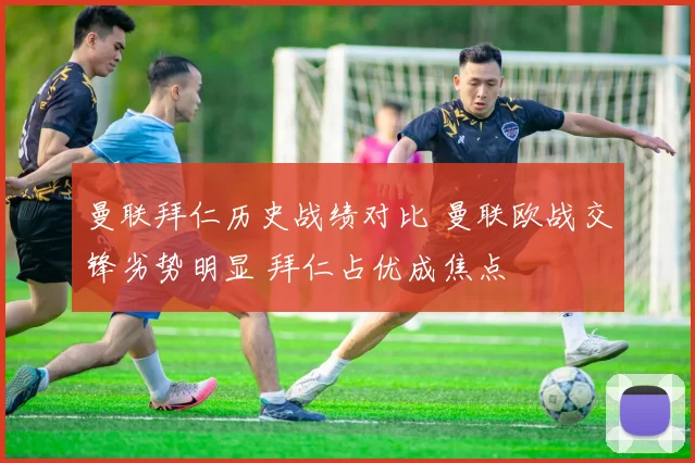 曼联拜仁历史战绩对比 曼联欧战交锋劣势明显 拜仁占优成焦点