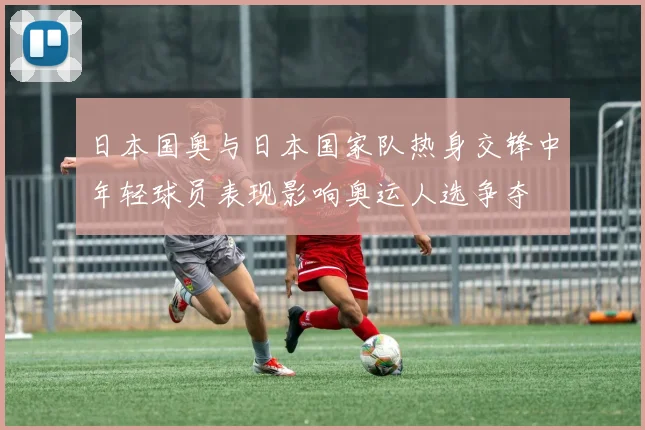 日本国奥与日本国家队热身交锋中年轻球员表现影响奥运人选争夺