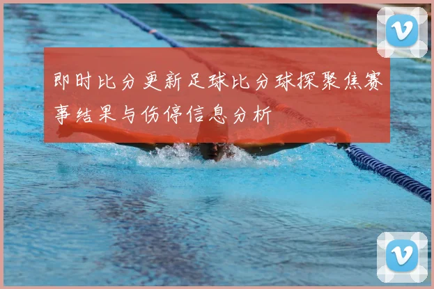 即时比分更新足球比分球探聚焦赛事结果与伤停信息分析