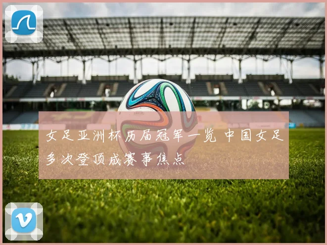 女足亚洲杯历届冠军一览 中国女足多次登顶成赛事焦点