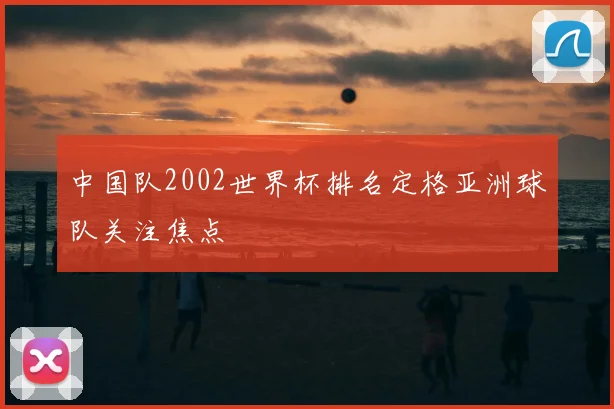中国队2002世界杯排名定格亚洲球队关注焦点