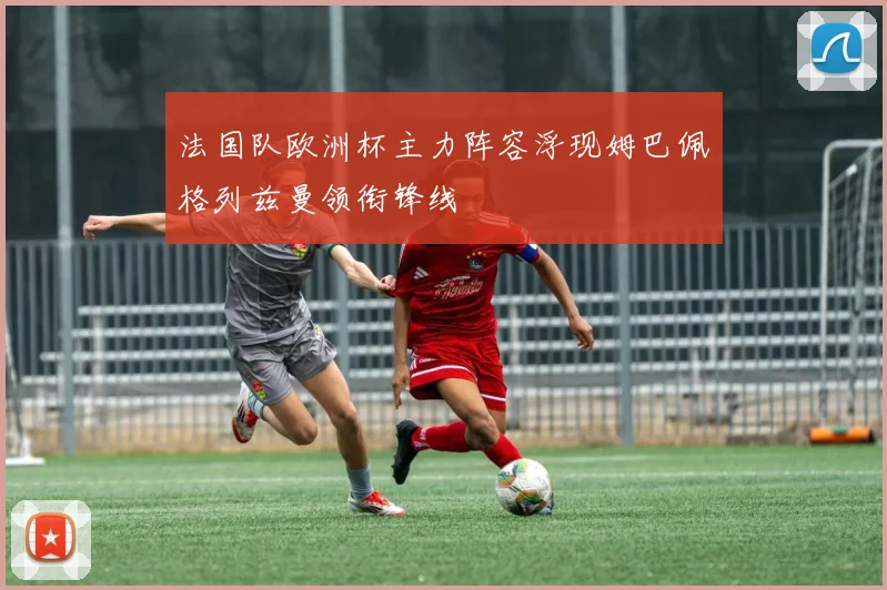 法国队欧洲杯主力阵容浮现姆巴佩格列兹曼领衔锋线