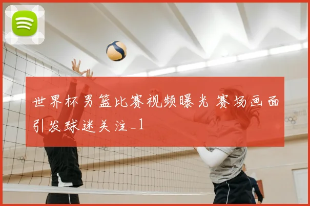 世界杯男篮比赛视频曝光 赛场画面引发球迷关注_1