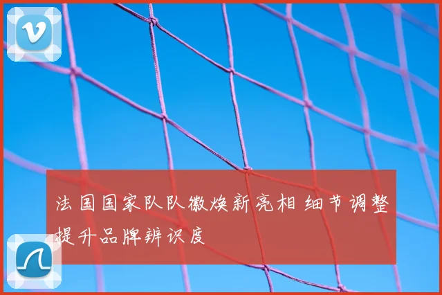 法国国家队队徽焕新亮相 细节调整提升品牌辨识度