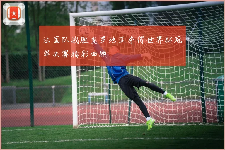 法国队战胜克罗地亚夺得世界杯冠军决赛精彩回顾