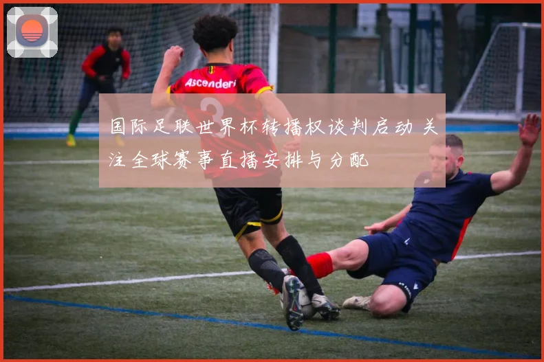 国际足联世界杯转播权谈判启动 关注全球赛事直播安排与分配