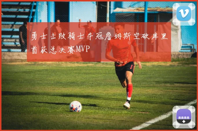 勇士击败骑士夺冠詹姆斯空砍库里首获总决赛MVP