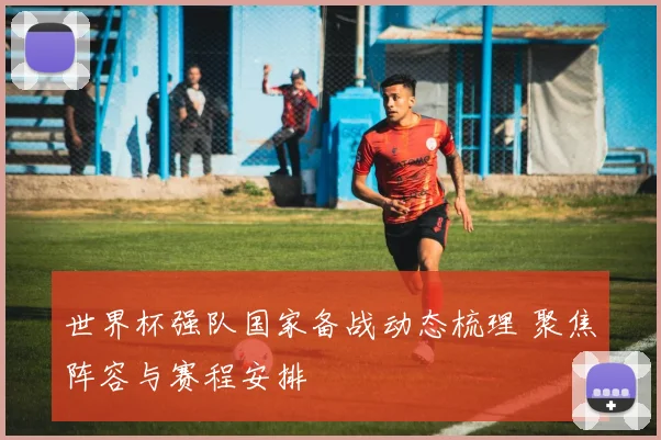 世界杯强队国家备战动态梳理 聚焦阵容与赛程安排