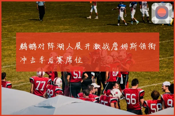 鹈鹕对阵湖人展开激战詹姆斯领衔冲击季后赛席位