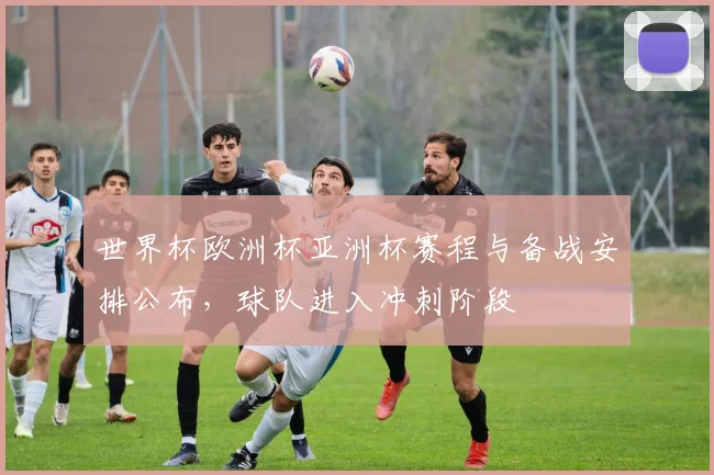 世界杯欧洲杯亚洲杯赛程与备战安排公布，球队进入冲刺阶段